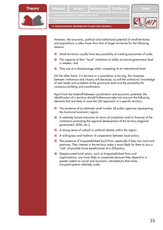 Theory   Process             Action          References Contents                      Tools
         1. Post-crisis situations: Problems and needs

         2. Traditional development policies and their limits

         3. Local economic development in post-crisis situations




          However, the economic, political and institutional potential of small territories
          and populations is often lower than that of larger territories for the following
          reasons:

          ! Small territories usually have less possibility of creating economies of scale;
          ! The capacity of their “local” institutions to lobby at central government level
                is weaker; and
          ! They are at a disadvantage when competing at an international level.

          On the other hand, if a territory or a population is too big, the closeness
          between institutions and citizens will decrease, as will the institutions’ knowledge
          of real needs and problems at the grassroots level and the possibility for
          consensus building and coordination.

          Apart from the trade-off between coordination and economic potential, the
          identification of a territory should furthermore take into account the following
          elements that are likely to ease the LED approach in a specific territory:

          ! The existence of (a relatively small number of) public agencies representing
                the functional economic region;
          ! A relatively broad autonomy (in terms of jurisdiction and/or finance) of the
                institutions promoting the regional development of the territory (regional
                government, LEDA, etc.);
          ! A strong sense of cultural or political identity within the region;
          ! A willingness and tradition of cooperation between local actors;
          ! The presence of long-established local firms, especially if they own land and
                premises. Their interest in the territory make it more likely for them to join a
                ‘club’ of possible future beneficiaries of a LED-policy;
          ! Deeply-rooted local actors, such as long-established firms and
                organizations, are more likely to cooperate because they depend to a
                greater extent on social and economic interrelations that make
                non-participation relatively costly.




                                                                                              33
 