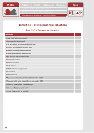 Theory                     Process              Action        References            Contents   Tools
                             1. Post-crisis situations: Problems and needs

                             2. Traditional development policies and their limits

                             3. Local economic development in post-crisis situations




                         Toolkit 2.3 – LED in post-crisis situations
                                     Tool 2.3.1 – Elements for discussion

TERRITORY

 Where should efforts be targeted?

 Why choose this region/area?

 ! The territory forms an economically functional area

 ! Existence of complementary economic sectors

 ! Existence of common commercial practices

 ! Uneven development that needs correcting

 What resources are available locally?

 ! Enterprise associations

 ! Farmers’ associations

 ! Public institutions

 ! NGOs and community organizations

 ! Cooperatives

 ! Natural resources

 Why should private sector stakeholders be interested in LED?

 Why should public sector stakeholders be interested in LED?

 How far are these interests complementary?

 Are there conflicts among interests?

 How can these conflicts be resolved?




34
 