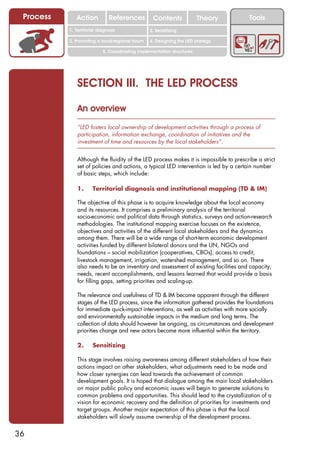 Process      Action          References          Contents              Theory         Tools
                                                    2. DEL y el déficit de
           1. 1. Índice diagnosis
              Territorial                        2. Sensitizing decente
                                                       trabajo

           3. Promoting a local/regional forum   4. Designing the LED strategy

                           5. Coordinating implementation structures




              SECTION III. THE LED PROCESS

              An overview
              “LED fosters local ownership of development activities through a process of
              participation, information exchange, coordination of initiatives and the
              investment of time and resources by the local stakeholders”.


              Although the fluidity of the LED process makes it is impossible to prescribe a strict
              set of policies and actions, a typical LED intervention is led by a certain number
              of basic steps, which include:

              1.      Territorial diagnosis and institutional mapping (TD & IM)

              The objective of this phase is to acquire knowledge about the local economy
              and its resources. It comprises a preliminary analysis of the territorial
              socio-economic and political data through statistics, surveys and action-research
              methodologies. The institutional mapping exercise focuses on the existence,
              objectives and activities of the different local stakeholders and the dynamics
              among them. There will be a wide range of short-term economic development
              activities funded by different bilateral donors and the UN, NGOs and
              foundations – social mobilization (cooperatives, CBOs), access to credit,
              livestock management, irrigation, watershed management, and so on. There
              also needs to be an inventory and assessment of existing facilities and capacity,
              needs, recent accomplishments, and lessons learned that would provide a basis
              for filling gaps, setting priorities and scaling-up.

              The relevance and usefulness of TD & IM become apparent through the different
              stages of the LED process, since the information gathered provides the foundations
              for immediate quick-impact interventions, as well as activities with more socially
              and environmentally sustainable impacts in the medium and long terms. The
              collection of data should however be ongoing, as circumstances and development
              priorities change and new actors become more influential within the territory.

              2.      Sensitizing

              This stage involves raising awareness among different stakeholders of how their
              actions impact on other stakeholders, what adjustments need to be made and
              how closer synergies can lead towards the achievement of common
              development goals. It is hoped that dialogue among the main local stakeholders
              on major public policy and economic issues will begin to generate solutions to
              common problems and opportunities. This should lead to the crystallization of a
              vision for economic recovery and the definition of priorities for investments and
              target groups. Another major expectation of this phase is that the local
              stakeholders will slowly assume ownership of the development process.


36
 