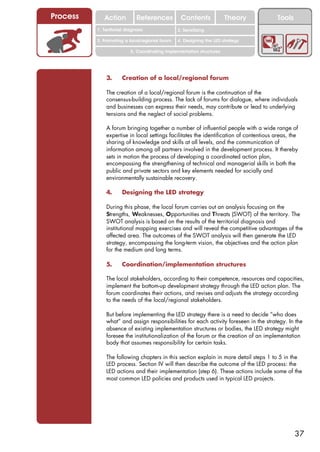 Process      Action          References          Contents              Theory           Tools
                                                   2. DEL y el déficit de
          1. 1. Índice diagnosis
             Territorial                        2. Sensitizing decente
                                                      trabajo
          3. Promoting a local/regional forum   4. Designing the LED strategy

                          5. Coordinating implementation structures




              3.      Creation of a local/regional forum

              The creation of a local/regional forum is the continuation of the
              consensus-building process. The lack of forums for dialogue, where individuals
              and businesses can express their needs, may contribute or lead to underlying
              tensions and the neglect of social problems.

              A forum bringing together a number of influential people with a wide range of
              expertise in local settings facilitates the identification of contentious areas, the
              sharing of knowledge and skills at all levels, and the communication of
              information among all partners involved in the development process. It thereby
              sets in motion the process of developing a coordinated action plan,
              encompassing the strengthening of technical and managerial skills in both the
              public and private sectors and key elements needed for socially and
              environmentally sustainable recovery.

              4.      Designing the LED strategy

              During this phase, the local forum carries out an analysis focusing on the
              Strengths, Weaknesses, Opportunities and Threats (SWOT) of the territory. The
              SWOT analysis is based on the results of the territorial diagnosis and
              institutional mapping exercises and will reveal the competitive advantages of the
              affected area. The outcomes of the SWOT analysis will then generate the LED
              strategy, encompassing the long-term vision, the objectives and the action plan
              for the medium and long terms.

              5.      Coordination/implementation structures

              The local stakeholders, according to their competence, resources and capacities,
              implement the bottom-up development strategy through the LED action plan. The
              forum coordinates their actions, and revises and adjusts the strategy according
              to the needs of the local/regional stakeholders.

              But before implementing the LED strategy there is a need to decide “who does
              what” and assign responsibilities for each activity foreseen in the strategy. In the
              absence of existing implementation structures or bodies, the LED strategy might
              foresee the institutionalization of the forum or the creation of an implementation
              body that assumes responsibility for certain tasks.

              The following chapters in this section explain in more detail steps 1 to 5 in the
              LED process. Section IV will then describe the outcome of the LED process: the
              LED actions and their implementation (step 6). These actions include some of the
              most common LED policies and products used in typical LED projects.




                                                                                                37
 