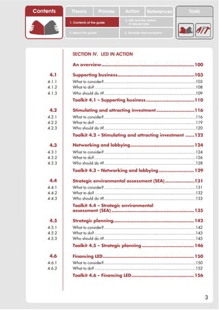 Contents      Theory               Process             Action           References                      Tools
                                                       2. LED and the deficit
             1. Contents of the guide                     of decent jobs

             3. About this guide                      4. Symbols and acronyms




               SECTION IV. LED IN ACTION

               An overview................................................................ 100

      4.1      Supporting business.....................................................103
     4.1.1     What to consider? .............................................................................103
     4.1.2     What to do? .....................................................................................108
     4.1.3     Who should do it?.............................................................................109
               Toolkit 4.1 – Supporting business .................................110

      4.2      Stimulating and attracting investment ..........................116
     4.2.1     What to consider? .............................................................................116
     4.2.2     What to do? .....................................................................................119
     4.2.3     Who should do it?.............................................................................120
               Toolkit 4.2 – Stimulating and attracting investment ......122

      4.3      Networking and lobbying............................................ 124
     4.3.1     What to consider? .............................................................................124
     4.3.2     What to do? .....................................................................................126
     4.3.3     Who should do it?.............................................................................128
               Toolkit 4.3 – Networking and lobbying ........................ 129

      4.4      Strategic environmental assessment (SEA) ....................131
     4.4.1     What to consider? .............................................................................131
     4.4.2     What to do? .....................................................................................132
     4.4.3     Who should do it?.............................................................................133
               Toolkit 4.4 – Strategic environmental
               assessment (SEA) ......................................................... 135

      4.5      Strategic planning........................................................ 142
     4.5.1     What to consider? .............................................................................142
     4.5.2     What to do? .....................................................................................143
     4.5.3     Who should do it?.............................................................................145
               Toolkit 4.5 – Strategic planning .................................... 146

      4.6      Financing LED............................................................... 150
     4.6.1     What to consider? .............................................................................150
     4.6.2     What to do? .....................................................................................152
               Toolkit 4.6 – Financing LED ........................................... 156




                                                                                                                      3
 