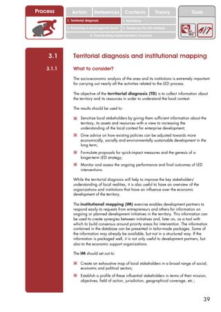 Process        Action          References          Contents              Theory          Tools
                                                     2. DEL y el déficit de
            1. 1. Índice diagnosis
               Territorial                        2. Sensitizing decente
                                                        trabajo
            3. Promoting a local/regional forum   4. Designing the LED strategy

                            5. Coordinating implementation structures




    3.1         Territorial diagnosis and institutional mapping
    3.1.1       What to consider?

                The socio-economic analysis of the area and its institutions is extremely important
                for carrying out nearly all the activities related to the LED process.

                The objective of the territorial diagnosis (TD) is to collect information about
                the territory and its resources in order to understand the local context.

                The results should be used to:

                ! Sensitize local stakeholders by giving them sufficient information about the
                     territory, its assets and resources with a view to increasing the
                     understanding of the local context for enterprise development;
                ! Give advice on how existing policies can be adjusted towards more
                     economically, socially and environmentally sustainable development in the
                     long term;
                ! Formulate proposals for quick-impact measures and the genesis of a
                     longer-term LED strategy;
                ! Monitor and assess the ongoing performance and final outcomes of LED
                     interventions.

                While the territorial diagnosis will help to improve the key stakeholders’
                understanding of local realities, it is also useful to have an overview of the
                organizations and institutions that have an influence over the economic
                development of the territory.

                The institutional mapping (IM) exercise enables development partners to
                respond easily to requests from entrepreneurs and others for information on
                ongoing or planned development initiatives in the territory. This information can
                be used to create synergies between initiatives and, later on, as a tool with
                which to build consensus around priority areas for intervention. The information
                contained in the database can be presented in tailor-made packages. Some of
                the information may already be available, but not in a structured way. If the
                information is packaged well, it is not only useful to development partners, but
                also to the economic support organizations.

                The IM should set out to:

                ! Create an exhaustive map of local stakeholders in a broad range of social,
                     economic and political sectors;
                ! Establish a profile of these influential stakeholders in terms of their mission,
                     objectives, field of action, jurisdiction, geographical coverage, etc.;



                                                                                                 39
 