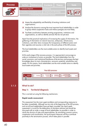 Process        Action                 References              Contents              Theory                              Tools
                                                              2. DEL y el déficit de
             1. 1. Índice diagnosis
                Territorial                                2. Sensitizing decente
                                                                 trabajo

             3. Promoting a local/regional forum           4. Designing the LED strategy

                                5. Coordinating implementation structures




                 ! Assess the adaptability and flexibility of existing institutions and
                       organizations;
                 ! Analyse the dynamics among the most important local stakeholders in order
                       to grasp where cooperation lacks and where synergies are most likely;
                 ! Facilitate coordination between existing programmes, institutions and
                       organizations, as well as identify services that do not yet exist.

                Apart from the practical implications of increasing the supply of information, the
                gathering of information on natural resources, enterprises, infrastructure,
                institutions, and other items increases the transparency of different actors and
                their agendas and assumes a vital role in the early phase of the LED process.

                The local stakeholders are the most suitable actors to identify local assets and
                priorities.

                At this early stage of the recovery process, it is appropriate to encourage as
                wide an involvement of actors as possible. The local stakeholders form the
                social, economic and institutional backbone of the territory and possess the best
                knowledge about its main characteristics, economic potential, possibilities and
                needs. For this reason, local stakeholders are the most suitable actors to identify
                local assets and priorities.


                                                               The LED process


                   1                     2                 3                4
                                                                                                     Coordinating
                                                                                               5                     6
                         Territorial                            Promoting       Designing a
                                             Sensitizing                                           implementation           Action
                         diagnosis                                a forum       LED strategy
                                                                                                        structures




     3.1.2      What to do?

                Step 1:                Territorial diagnosis

                This is carried out using the following mechanisms:

                Rapid needs assessment

                This assessment lists the most urgent problems and corresponding measures to
                be taken immediately. Although we are only at the beginning of the LED process,
                and not all local stakeholders have yet been consulted, the rapid needs
                assessment is crucial for the elaboration of short-term policies and should be
                discussed with as wide a range of local stakeholders as possible in order to
                clarify the division of roles and responsibilities. By stimulating common actions,
                cooperation and coordination, the quick-impact measures will thus contribute
                positively to the sensitization process, which takes place in parallel.




40
 