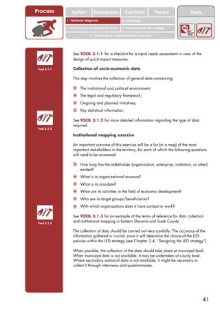Process          Action           References         Contents              Theory         Tools
                                                       2. DEL y el déficit de
              1. 1. Índice diagnosis
                 Territorial                        2. Sensitizing decente
                                                          trabajo
              3. Promoting a local/regional forum   4. Designing the LED strategy

                              5. Coordinating implementation structures




                  See TOOL 3.1.1 for a checklist for a rapid needs assessment in view of the
                  design of quick-impact measures.

 Tool 3.1.1       Collection of socio-economic data

                  This step involves the collection of general data concerning:

                  ! The institutional and political environment;
                  ! The legal and regulatory framework;
                  ! Ongoing and planned initiatives;
                  ! Key statistical information.

                  See TOOL 3.1.2 for more detailed information regarding the type of data
                  required.
 Tool 3.1.2

                  Institutional mapping exercise

                  An important outcome of this exercise will be a list (or a map) of the most
                  important stakeholders in the territory, for each of which the following questions
                  will need to be answered:

                  ! How long has the stakeholder (organization, enterprise, institution, or other)
                       existed?
                  ! What is its organizational structure?
                  ! What is its mandate?
                  ! What are its activities in the field of economic development?
                  ! Who are its target groups/beneficiaries?
                  ! With which organizations does it have contact or work?

                  See TOOL 3.1.3 for an example of the terms of reference for data collection
 Tool 3.1.3
                  and institutional mapping in Eastern Slavonia and Sisak County.

                  The collection of data should be carried out very carefully. The accuracy of the
                  information gathered is crucial, since it will determine the choice of the LED
                  policies within the LED strategy (see Chapter 3.4, “Designing the LED strategy”).

                  When possible, the collection of the data should take place at municipal level.
                  When municipal data is not available, it may be undertaken at county level.
                  Where secondary statistical data is not available, it might be necessary to
                  collect it through interviews and questionnaires.




                                                                                                  41
 