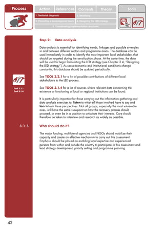 Process             Action          References          Contents              Theory         Tools
                                                           2. DEL y el déficit de
                  1. 1. Índice diagnosis
                     Territorial                        2. Sensitizing decente
                                                              trabajo

                  3. Promoting a local/regional forum   4. Designing the LED strategy

                                  5. Coordinating implementation structures




                     Step 2:        Data analysis

                     Data analysis is essential for identifying trends, linkages and possible synergies
                     in and between different sectors and programme areas. The database can be
                     used immediately in order to identify the most important local stakeholders that
                     should be targeted during the sensitization phase. At the same time, the data
                     will be used to begin formulating the LED strategy (see Chapter 3.4, “Designing
                     the LED strategy”). As socio-economic and institutional conditions change
                     constantly, this database should be updated periodically.

                     See TOOL 3.2.1 for a list of possible contributions of different local
                     stakeholders to the LED process.

     Tool 3.2.1      See TOOL 3.1.4 for a list of sources where relevant data concerning the
     Tool 3.1.4      existence or functioning of local or regional institutions can be found.

                     It is particularly important for those carrying out the information gathering and
                     data analysis exercises to listen to what all those involved have to say and
                     learn from these perspectives. Not all groups, especially the most vulnerable
                     ones, will have the same viewpoint on how the recovery process should
                     proceed, or even be in a position to articulate their interests. Care should
                     therefore be taken to interview and research as widely as possible.


          3.1.3      Who should do it?

                     The major funding, multilateral agencies and NGOs should mobilize their
                     capacity and create an effective mechanism to carry out this assessment.
                     Emphasis should be placed on enabling local expertise and experienced
                     persons from within and outside the country to participate in this assessment and
                     lead strategy development, priority setting and programme planning.




42
 