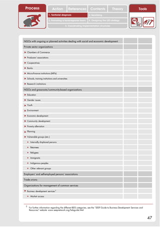 Process                       Action               References       Contents               Theory                      Tools
                                                                       2. DEL y el déficit de
                            1. 1. Índice diagnosis
                               Territorial                          2. Sensitizing decente
                                                                          trabajo
                            3. Promoting a local/regional forum     4. Designing the LED strategy

                                              5. Coordinating implementation structures




NGOs with ongoing or planned activities dealing with social and economic development

Private sector organizations

! Chambers of Commerce

! Producers’ associations

! Cooperatives

! Banks

! Micro-finance institutions (MFIs)

! Schools, training institutions and universities

! Research institutions

NGOs and grassroots/community-based organizations

! Education

! Gender issues

! Youth

! Environment

! Economic development

! Community development

! Poverty alleviation

! Planning

! Vulnerable groups (etc.)

  " Internally displaced persons

  " Returnees

  " Refugees

  " Immigrants

  " Indigenous peoples

  " Other relevant groups

Employers’ and self-employed persons’ associations

Trade unions

Organizations for management of common services

! Business development services 2

  " Market access



 2
     For further information regarding the different BDS categories, see the “SEEP Guide to Business Development Services and
     Resources” website: www.seepnetwork.org/bdsguide.html


                                                                                                                                47
 