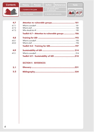 Contents     Theory               Process             Action           References                      Tools
                                                         2. LED and the deficit
                1. Contents of the guide                    of decent jobs


                3. About this guide                      4. Symbols and acronyms




         4.7     Attention to vulnerable groups..................................... 181
        4.7.1    What to consider? .............................................................................181
        4.7.2    What to do? ..................................................................................... 184
        4.7.3    Who should do it?.............................................................................185
                 Toolkit 4.7 – Attention to vulnerable groups ................. 186

         4.8     Training for LED ...........................................................193
        4.8.1    What to consider? .............................................................................193
        4.8.2    What to do? ..................................................................................... 194
                 Toolkit 4.8 – Training for LED........................................197

         4.9     Sustainability of LED .................................................... 214
        4.9.1    What to consider? .............................................................................214
                 Toolkit 4.9 – Sustainability of LED .................................218


                 SECTION V. REFERENCES

         5.1     Glossary ......................................................................231

         5.2     Bibliography................................................................ 234




4
 