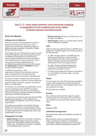 Process                    Action          References         Contents              Theory                    Tools
                                                                   2. DEL y el déficit de
                          1. 1. Índice diagnosis
                             Territorial                        2. Sensitizing decente
                                                                      trabajo

                          3. Promoting a local/regional forum   4. Designing the LED strategy

                                          5. Coordinating implementation structures




                Tool 3.1.3 – Basic data collection and institutional mapping
                     in preparation for the establishment of two LEDAs
                            in Eastern Slavonia and Sisak County

Terms of reference                                               – Vukovar County: The focus is on Vukovar town and
                                                                    EC target municipalities.
Background and objectives                                        – Sisak County: The focus is on Sisak, Petrinja and the
Within the framework of the Rehabilitation and Social               most war-affected municipalities.
Development Programme for the war-torn areas in
Croatia, three Local Economic Development Agencies                Tasks
(LEDAs) have been established in Sbenik-Knin, Eastern             Under the supervision of the ILO Geneva, UNOPS and in
Slavonia and Sisak County.                                        collaboration with IMO-Zagreb, the consultant carried out
Since Eastern Slavonia and Sisak County were new areas            the following tasks:
for the RSD Programme, data (including statistics) had to        – To collect, through research on available resources
be collected and organized on the socio-economic
                                                                    (annual reports, legislation, internet and other
situation, legal and policy framework (for example the              documentation), basic data on the socio-economic
new investment law for Vukovar county) and a map of                 situation, the legal and policy framework and
administrative boundaries (reflecting the most                      administrative structures according to Annex I;
war-affected municipalities) drawn up. For the most part,
the organization of already available information                – To collect, through interviews/questionnaires,
was the immediate objective.                                        information on the organizations/institutions/
                                                                    programmes according to Annex II;
As LEDAs are associations in which
                                                                 – To organize and analyse the information and present it
organizations/institutions from the public and private
                                                                    in a “user-friendly” way (maps, tables, overviews,
sectors are represented, the first step during the
                                                                    annexes, etc.).
pre-launch phase was the institutional mapping exercise.
This set out to make an inventory of the most important           Output
territorial organizations, institutions, training programmes,
                                                                  For each region, the results of the study were presented in
agricultural support institutions, producers’ associations,       a report containing descriptive sections illustrated with
NGOs, and other bodies.                                           tables, maps and statistics. The completed questionnaires
On the basis of this information, key stakeholders in local       were attached to the report.
economic development were identified and specific                 The final report was in English.
regional development sectors became more evident, as
did ways of improving coordination between the different
                                                                  Duration
organizations/institutions/programmes.
                                                                  The consultancy studies took three weeks to complete
The report was one of the documents with which the LEDA           (including submission of the report). The consultant was
working groups operated in order to determine the
                                                                  also available for improvements after submission of the
LEDAs’ territorial management, main services, and other
                                                                  report.
responsibilities.

Two studies were carried out: one in Eastern Slavonia             Dates
(Osijek County and Vukovar County) and one in Sisak
                                                                  September 2000.
County. As in Sisak County, a regional development plan
was elaborated by IMO with the gathering of basic data
                                                                  Institutional arrangements
directly based on this plan.
                                                                  ILO supervised the studies and briefed the consultants by
Geographical coverage                                             telephone.
– Osijek County: The focus of the study is on Baranja,            IMO advised on potential consultants (University of
   the most war-affected region in the county, and on             Osijek, Local Democracy Agency) and briefed the
   programmes/organizations/institutions covering the             consultant(s) in detail on existing sources of information
   whole county, war-affected municipalities or targeting         and contacts. UNOPS contracted the consultants and
   conflict-affected groups in particular.


50
 