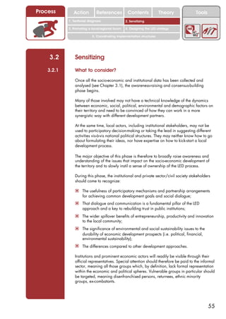Process        Action          References          Contents              Theory          Tools
                                                     2. DEL y el déficit de
            1. 1. Índice diagnosis
               Territorial                        2. Sensitizing decente
                                                        trabajo
            3. Promoting a local/regional forum   4. Designing the LED strategy

                            5. Coordinating implementation structures




    3.2         Sensitizing
    3.2.1       What to consider?

                Once all the socio-economic and institutional data has been collected and
                analysed (see Chapter 3.1), the awareness-raising and consensus-building
                phase begins.

                Many of those involved may not have a technical knowledge of the dynamics
                between economic, social, political, environmental and demographic factors on
                their territory and need to be convinced of how they can work in a more
                synergistic way with different development partners.

                At the same time, local actors, including institutional stakeholders, may not be
                used to participatory decision-making or taking the lead in suggesting different
                activities vis-à-vis national political structures. They may neither know how to go
                about formulating their ideas, nor have expertise on how to kick-start a local
                development process.

                The major objective of this phase is therefore to broadly raise awareness and
                understanding of the issues that impact on the socio-economic development of
                the territory and to slowly instil a sense of ownership of the LED process.

                During this phase, the institutional and private sector/civil society stakeholders
                should come to recognize:

                ! The usefulness of participatory mechanisms and partnership arrangements
                     for achieving common development goals and social dialogue;
                ! That dialogue and communication is a fundamental pillar of the LED
                     approach and a key to rebuilding trust in public institutions;
                ! The wider spillover benefits of entrepreneurship, productivity and innovation
                     to the local community;
                ! The significance of environmental and social sustainability issues to the
                     durability of economic development prospects (i.e. political, financial,
                     environmental sustainability);
                ! The differences compared to other development approaches.

                Institutions and prominent economic actors will readily be visible through their
                official representatives. Special attention should therefore be paid to the informal
                sector, meaning all those groups which, by definition, lack formal representation
                within the economic and political spheres. Vulnerable groups in particular should
                be targeted, meaning disenfranchised persons, returnees, ethnic minority
                groups, ex-combatants.




                                                                                                 55
 