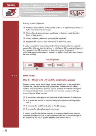 Process        Action                  References              Contents              Theory                              Tools
                                                               2. DEL y el déficit de
             1. 1. Índice diagnosis
                Territorial                                 2. Sensitizing decente
                                                                  trabajo

             3. Promoting a local/regional forum            4. Designing the LED strategy

                                 5. Coordinating implementation structures




                In doing so, the LED process:

                 ! Increases the awareness of the informal sector of its importance/contribution
                       to the local economic community;
                 ! Gives informal sector actors an equal voice in decisions made about the
                       future of their territory;
                 ! Allows problems, needs and opinions to be expressed;
                 ! Facilitates the transition from the informal to the formal sector.

                It is also essential that local political and institutional stakeholders be kept fully
                aware of the different steps being taken to initialize an LED process and to avoid
                the conception that LED is external to the existing power structure and
                political/economic environment. It is crucial to explain clearly what steps have to
                be taken and why.


                                                                The LED process

                                                                                                      Coordinating
                   1                      2                 3                4                  5                     6
                          Territorial                            Promoting       Designing a
                                              Sensitizing                                           implementation           Action
                          diagnosis                                a forum       LED strategy
                                                                                                         structures




     3.2.2      What to do?

                Step 1:                 Decide who will lead the sensitization process

                The sensitization phase should begin with the identification of the people who
                will lead the consultations with local stakeholders. The team should ideally
                combine local and external technical experts. The size of the team will depend
                on the scope of operations, requirements and resources. Usually, involving a
                group of people is best because:

                 ! It encourages participation and gets more people interested in the process;
                 ! It increases the amount of time and energy participants are willing to put
                       into it;
                 ! It enhances the visibility and status of the LED process;
                 ! It provides for a broad perspective on issues.

                A country may also decide that members of an existing development steering
                committee should participate in the consultation exercises to take advantage of
                the opportunity this would give for feedback and communication.




56
 