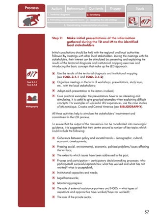 Process           Action          References          Contents              Theory            Tools
                                                        2. DEL y el déficit de
               1. 1. Índice diagnosis
                  Territorial                        2. Sensitizing decente
                                                           trabajo
               3. Promoting a local/regional forum   4. Designing the LED strategy

                               5. Coordinating implementation structures




                   Step 2:        Make initial presentations of the information
                                  gathered during the TD and IM to the identified
                                  local stakeholders

                   Initial consultations should be held with the regional and local authorities
                   followed by meetings with other local stakeholders. During the meetings with the
                   stakeholders, their interest can be stimulated by presenting and explaining the
                   results of the territorial diagnosis and institutional mapping exercises and
                   introducing the basic concepts that make up the LED approach.

                   ! Use the results of the territorial diagnosis and institutional mapping
                        (see TOOL 3.1.1 and TOOL 3.1.2);
 Tool 3.1.1        ! Organize meetings in the form of workshops, presentations, study tours,
 Tool 3.1.2
                        etc., with the local stakeholders;
                   ! Adapt each presentation to the actors involved;
                   ! Give practical examples: the presentations have to be interesting and
                        stimulating. It is useful to give practical examples when explaining difficult
                        concepts. For examples of successful LED experiences, use the case studies
Bibliography            of Mozambique, Croatia and Central America (see BIBLIOGRAPHY).

                   All these activities help to stimulate the stakeholders’ involvement and
                   commitment in the LED process.

                   To ensure that the output of the discussions can be coordinated into meaningful
                   guidance, it is suggested that they centre around a number of key topics which
                   could include the following:

                   ! Coherence between policy and societal trends – demographic, cultural,
                        economic developments;
                   ! Pressing social, environmental, economic, political problems/issues affecting
                        the territory;
                   ! The extent to which issues have been addressed in the past;
                   ! Process and participation – participatory decision-making processes: who
                        participated? successful approaches: what has worked and what has not
                        worked? what is acceptable?;
                   ! Institutional capacities and needs;
                   ! Legal frameworks;
                   ! Monitoring progress;
                   ! The role of external assistance partners and NGOs – what types of
                        assistance and approaches have worked/have not worked?;
                   ! The role of the private sector.




                                                                                                      57
 