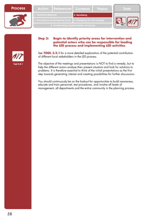 Process             Action          References          Contents              Theory           Tools
                                                           2. DEL y el déficit de
                  1. 1. Índice diagnosis
                     Territorial                        2. Sensitizing decente
                                                              trabajo

                  3. Promoting a local/regional forum   4. Designing the LED strategy

                                  5. Coordinating implementation structures




                     Step 3:        Begin to identify priority areas for intervention and
                                    potential actors who can be responsible for leading
                                    the LED process and implementing LED activities

                     See TOOL 3.2.1 for a more detailed explanation of the potential contribution
                     of different local stakeholders in the LED process.

     Tool 3.2.1      The objective of the meetings and presentations is NOT to find a remedy, but to
                     help the different actors analyse their present situation and look for solutions to
                     problems. It is therefore essential to think of the initial presentations as the first
                     step towards generating interest and creating possibilities for further discussions.

                     You should continuously be on the lookout for opportunities to build awareness,
                     educate and train personnel, test procedures, and involve all levels of
                     management, all departments and the entire community in the planning process.




58
 