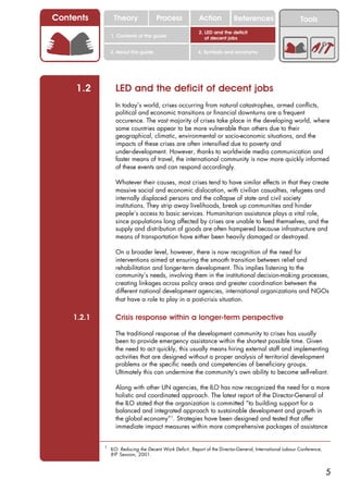 Contents         Theory               Process              Action           References                       Tools
                                                           2. LED and the deficit
                1. Contents of the guide                      of decent jobs

                3. About this guide                       4. Symbols and acronyms




     1.2          LED and the deficit of decent jobs
                  In today’s world, crises occurring from natural catastrophes, armed conflicts,
                  political and economic transitions or financial downturns are a frequent
                  occurence. The vast majority of crises take place in the developing world, where
                  some countries appear to be more vulnerable than others due to their
                  geographical, climatic, environmental or socio-economic situations, and the
                  impacts of these crises are often intensified due to poverty and
                  under-development. However, thanks to worldwide media communication and
                  faster means of travel, the international community is now more quickly informed
                  of these events and can respond accordingly.

                  Whatever their causes, most crises tend to have similar effects in that they create
                  massive social and economic dislocation, with civilian casualties, refugees and
                  internally displaced persons and the collapse of state and civil society
                  institutions. They strip away livelihoods, break up communities and hinder
                  people’s access to basic services. Humanitarian assistance plays a vital role,
                  since populations long affected by crises are unable to feed themselves, and the
                  supply and distribution of goods are often hampered because infrastructure and
                  means of transportation have either been heavily damaged or destroyed.

                  On a broader level, however, there is now recognition of the need for
                  interventions aimed at ensuring the smooth transition between relief and
                  rehabilitation and longer-term development. This implies listening to the
                  community’s needs, involving them in the institutional decision-making processes,
                  creating linkages across policy areas and greater coordination between the
                  different national development agencies, international organizations and NGOs
                  that have a role to play in a post-crisis situation.

    1.2.1         Crisis response within a longer-term perspective

                  The traditional response of the development community to crises has usually
                  been to provide emergency assistance within the shortest possible time. Given
                  the need to act quickly, this usually means hiring external staff and implementing
                  activities that are designed without a proper analysis of territorial development
                  problems or the specific needs and competencies of beneficiary groups.
                  Ultimately this can undermine the community’s own ability to become self-reliant.

                  Along with other UN agencies, the ILO has now recognized the need for a more
                  holistic and coordinated approach. The latest report of the Director-General of
                  the ILO stated that the organization is committed “to building support for a
                  balanced and integrated approach to sustainable development and growth in
                  the global economy”1. Strategies have been designed and tested that offer
                  immediate impact measures within more comprehensive packages of assistance


            1
                ILO: Reducing the Decent Work Deficit , Report of the Director-General, International Labour Conference,
                89th Session, 2001.



                                                                                                                           5
 