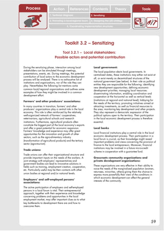 Process                   Action          References         Contents              Theory                     Tools
                                                                 2. DEL y el déficit de
                        1. 1. Índice diagnosis
                           Territorial                        2. Sensitizing decente
                                                                    trabajo
                        3. Promoting a local/regional forum   4. Designing the LED strategy

                                         5. Coordinating implementation structures




                                       Toolkit 3.2 – Sensitizing
                                  Tool 3.2.1 – Local stakeholders:
                             Possible actors and potential contribution

During the sensitizing phase, interaction among local           Local government:
stakeholders can be stimulated through meetings,                The local population elects local governments. In
presentations, events, etc. During meetings, the potential      centralized states, these institutions may either not exist at
contribution of local actors to the economic development
                                                                all, or exist merely as decentralized structures of the
process will be analysed. There is no exhaustive list of
                                                                national government (see below). In their role as political
institutions and organizations, nor of the role they can
                                                                entities they are responsible for the following: identifying
play. Nevertheless the following list mentions some
                                                                new development opportunities; defining economic
common local/regional organizations and outlines some           development priorities; managing local resources:
examples of how they might be involved in a common              disseminating information, enabling coordination and
development effort.                                             cooperation at the horizontal as well as vertical levels
                                                                (institutions at regional and national level); lobbying for
Farmers’ and other producers’ associations:
                                                                the needs of the territory; promoting initiatives aimed at
In many countries in transition, farmers’ and other             attracting investments, as well as financial resources to
producers’ organizations play a central role in the local       the area; monitoring key development and other projects.
economy. This role is often reinforced by the relatively        They also represent a democratic expression of the
well-organized network of farmers’ cooperatives,                political options open to the territory. Their participation
veterinarians, agricultural schools and research                in the local economic development process is therefore
institutions. Furthermore, agricultural products often          essential.
constitute the biggest part of the local economy’s exports
and offer a great potential for economic expansion.             Local banks
Farmers’ knowledge and experience may offer great
                                                                Local financial institutions play a central role in the local
opportunities for the innovation and growth of other
                                                                economic development process. Their participation in a
sectors, such as the agro-alimentary industry
                                                                local forum is crucial, as their knowledge might reveal
(transformation of agricultural products) and the tertiary      important problems and views concerning the provision of
sector (agro-tourism).                                          finance to the local entrepreneurs. Moreover, financial
                                                                institutions may be involved in a future micro-credit
Trade unions:
                                                                scheme in cooperation with a guarantee fund.
Trade unions can offer their organizational structure and
provide important inputs on the needs of the workers. A         Grassroots community organizations and
joint strategy with employers’ representatives and              private development organizations:
government bodies can lead to innovative solutions in
                                                                These organizations are very effective in their ability to
fields such as training, employment creation, cooperation,
                                                                voice the needs of the marginalized population (women,
etc. Particularly useful may be their contacts with other
                                                                returnees, minorities, others) giving them the chance to
union bodies at regional and/or national levels.                express more powerfully their view of the conditions in
                                                                which economic development can affect the general
Employers’ and self-employed persons’                           interests of the community.
associations:

The active participation of employers and self-employed
persons in a local forum is vital. Their entrepreneurial
approach, together with their experience and knowledge
concerning problems and opportunities in the local
employment market, may offer important clues as to what
key bottlenecks to development there are and how to
overcome them.




                                                                                                                         59
 