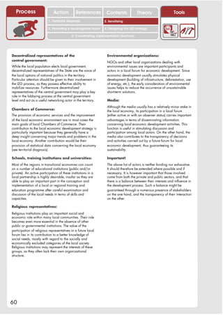 Process                    Action           References         Contents              Theory                    Tools
                                                                    2. DEL y el déficit de
                          1. 1. Índice diagnosis
                             Territorial                         2. Sensitizing decente
                                                                       trabajo

                          3. Promoting a local/regional forum    4. Designing the LED strategy

                                            5. Coordinating implementation structures




Decentralized representatives of the                               Environmental organizations:
central government:                                                NGOs and other local organizations dealing with
While the local population elects local government,                environmental issues are important participants and
decentralized representatives of the State are the voice of        actors in a local forum for economic development. Since
the local options of national politics in the territory.           economic development usually stimulates physical
Particular attention should be given to their involvement in       development (building of infrastructure, deforestation, use
the LED process, as they possess effective ability to              of energy, etc.), the early consideration of environmental
mobilize resources. Furthermore decentralized                      issues helps to reduce the occurrence of unsustainable
representatives of the central government may play a key           short-term solutions.
role in the lobbying process at the central government
level and act as a useful networking actor in the territory.       Media:
                                                                   Although the media usually has a relatively minor stake in
Chambers of Commerce:                                              the local economy, its participation in a local forum
The provision of economic services and the improvement             (either active or with an observer status) carries important
of the local economic environment are in most cases the            advantages in terms of disseminating information
main goals of local Chambers of Commerce. Their                    concerning local economic development activities. This
contribution to the local economic development strategy is         function is useful in stimulating discussion and
particularly important because they generally have a               participation among local actors. On the other hand, the
deep insight concerning major trends and problems in the           media also contributes to the transparency of decisions
local economy. Another contribution would be their                 and activities carried out by a future forum for local
provision of statistical data concerning the local economy         economic development, thus guaranteeing its
(see territorial diagnosis).                                       sustainability.

Schools, training institutions and universities:                   Important!
Most of the regions in transitional economies can count            The above list of actors is neither binding nor exhaustive.
on a number of educational institutions (public and/or             It should therefore be extended where possible and if
private). An active participation of these institutions in a       necessary. It is however important that those involved
local partnership is highly desirable, insofar as they are         come from both the private and public sectors, and that
able to play an important part in the conception and               there is a balance between their interests and influence in
implementation of a local or regional training and                 the development process. Such a balance might be
education programme after careful examination and                  guaranteed through a numerous presence of stakeholders
discussion of the local needs in terms of skills and               on the one hand, and the transparency of their interaction
capacities.                                                        on the other.

Religious representatives:

Religious institutions play an important social and
economic role within many local communities. Their role
becomes even more essential in the absence of other
public or governmental institutions. The value of the
participation of religious representatives in a future local
forum lies in its contribution to a better knowledge of
social needs, mostly with regard to the socially and
economically excluded categories of the local society.
Religious institutions may represent the interests of these
groups, as they often lack their own organizational
structure.




60
 