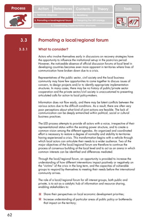 Process        Action          References          Contents              Theory        Tools
                                                      2. DEL y el déficit de
             1. 1. Índice diagnosis
                Territorial                        2. Sensitizing decente
                                                         trabajo

             3. Promoting a local/regional forum   4. Designing the LED strategy

                             5. Coordinating implementation structures




     3.3        Promoting a local/regional forum
     3.3.1      What to consider?

                Actors who involve themselves early in discussions on recovery strategies have
                the opportunity to influence the institutional set-up in the post-crisis period.
                However, the noticeable absence of official discussion forums at local level in
                developing countries becomes even more apparent in territories where lines of
                communication have broken down due to a crisis.

                Representatives of the public sector, civil society and the local business
                community may have few opportunities to come together to discuss issues of
                concern, to design projects and/or to identify appropriate implementation
                structures. In many cases, there may be no history of public/private sector
                cooperation and the private sector/civil society is unaccustomed to presenting
                articulated calls for action to local policy-makers.

                Information does not flow easily, and there may be latent conflicts between the
                various actors due to the difficult conditions. As a result, there are often very
                poor perceptions about what kind of joint actions are feasible. The lack of
                communication can be deeply entrenched within political, social or cultural
                business practices.

                The LED process attempts to provide all actors with a voice, irrespective of their
                representational status within the existing power structure, and to create a
                common vision among the different agendas. An organized and coordinated
                effort is necessary to restore a degree of normality and stability to territories
                having experienced a crisis. This transformation begins with a vehicle through
                which local actors can articulate their needs to a wider audience. Two of the
                major objectives of the local/regional forum are therefore to continue the
                process of consensus building at the local level and to act as an arena in which
                common interests can be identified and differences mediated.

                Through the local/regional forum, an opportunity is provided to increase the
                understanding of how different interventions impact positively or negatively on
                the “victims” of the crisis in the long term, and the capacities of vulnerable
                groups to respond by themselves to meeting their needs before the international
                community arrives.

                The role of a local/regional forum for all interest groups, both public and
                private, is to act as a catalytic hub of information and resource sharing,
                enabling stakeholders to:

                 ! Share their perspectives on local economic development priorities;
                 ! Increase understanding of particular areas of public policy or bottlenecks
                     that impact on the territory;



62
 