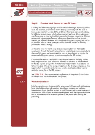 Process          Action          References          Contents              Theory          Tools
                                                       2. DEL y el déficit de
              1. 1. Índice diagnosis
                 Territorial                        2. Sensitizing decente
                                                          trabajo
              3. Promoting a local/regional forum   4. Designing the LED strategy

                              5. Coordinating implementation structures




                  Step 6         Promote local forums on specific issues

                  It is likely that different sub-groups of local actors will emerge, depending on the
                  issue. For example, a forum may evolve dealing specifically with the issue of
                  business development services (BDS), and this will act as a representative body
                  for lobbying on such issues with local development partners. Other sub-groups
                  may focus more on how to stimulate investment or increase networking. Different
                  actors could be members of several sub-groups, depending on how far their
                  interests are affected. However, it is critical that dialogue is ongoing and, as far
                  as possible, helps to create synergies and facilitate the process of defining
                  priorities for the LED strategy.

                  At the same time, it is vital to keep discussions going between the broader
                  constituency through the local/regional forum, which should meet periodically to
                  discuss which issues are becoming either more or less relevant, to monitor the
                  consensus-building process and to continue mapping the LED strategy.

                  It is essential to explain clearly which steps have to be taken and why, and to
                  keep the political and local authorities informed on any kind of initiative taken
                  by the LED experts. Every actor (formal or informal) should be involved and has
                  to feel the value of his or her own participation in the development process. This
                  is particularly important in order to make sure the local stakeholders want to
                  retain the ownership of the LED process.

                  See TOOL 3.2.1 for a more detailed explanation of the potential contribution
 Tool 3.2.1       of different local stakeholders to the LED process.


      3.3.3       Who should do it?

                  Initial presentations are fundamental for a successful LED approach. At this stage
                  local stakeholders might ask questions about basic concepts and methods.
                  Presentations should therefore be held by an LED expert with a wide experience
                  in the various fields of local economic development. Also, the capacity to involve
                  and to motivate should be essential qualities of the person who is doing the
                  presenting.




                                                                                                   65
 