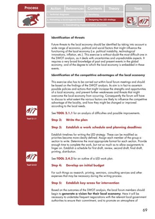 Process          Action          References          Contents              Theory            Tools
                                                       2. DEL y el déficit de
              1. 1. Índice diagnosis
                 Territorial                        2. Sensitizing decente
                                                          trabajo
              3. Promoting a local/regional forum   4. Designing the LED strategy

                              5. Coordinating implementation structures




                  Identification of threats

                  Future threats to the local economy should be identified by taking into account a
                  wide range of economic, political and social factors that might influence the
                  functioning of the local economy (i.e. political instability, technological
                  innovations, inflation, etc.). This exercise is without doubt the most difficult one in
                  the SWOT analysis, as it deals with uncertainties and unpredictable aspects. It
                  requires a very broad knowledge of past and present events in the global
                  economy, and of the degree to which the local economy is embedded in these
                  events.

                  Identification of the competitive advantages of the local economy

                  This exercise also has to be carried out within local forum meetings and should
                  be based on the findings of the SWOT analysis. Its aim is in fact to ascertain
                  possible policies and actions that might increase the strengths and opportunities
                  of a local economy, and prevent further weaknesses and threats that might
                  overcome the local economy from occurring. Consequently the forum will have
                  to discuss to what extent the various factors are likely to influence the competitive
                  advantage of the locality, and how they might be changed or improved
                  according to the local needs.

                  See TOOL 2.1.1 for an analysis of difficulties and possible improvements.
 Tool 2.1.1
                  Step 2:        Write the plan

                  Step 3:        Establish a work schedule and planning deadlines

                  Establish timelines for writing the LED strategy. These can be modified as
                  priorities become more clearly defined. Assign each member of the group a
                  section to write. Determine the most appropriate format for each section. Provide
                  enough time to complete the work, but not so much as to allow assignments to
                  linger on. Establish a schedule for first draft, review, second draft, final draft,
                  printing, distribution.

                  See TOOL 3.4.2 for an outline of a LED work plan.

 Tool 3.4.2       Step 4:        Develop an initial budget

                  For such things as research, printing, seminars, consulting services and other
                  expenses that may be necessary during the writing process.

                  Step 5:        Establish key areas for intervention

                  Based on the outcomes of the SWOT analysis, the local forum members should
                  begin to generate a vision for their local economy. Here it will be
                  necessary to undertake frequent negociations with the relevant local government
                  authorities to ensure their commitment, and to promote an atmosphere of


                                                                                                     69
 