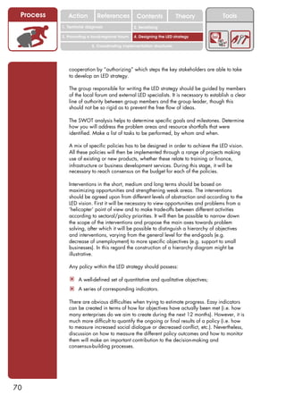 Process      Action          References          Contents              Theory         Tools
                                                    2. DEL y el déficit de
           1. 1. Índice diagnosis
              Territorial                        2. Sensitizing decente
                                                       trabajo

           3. Promoting a local/regional forum   4. Designing the LED strategy

                           5. Coordinating implementation structures




              cooperation by “authorizing” which steps the key stakeholders are able to take
              to develop an LED strategy.

              The group responsible for writing the LED strategy should be guided by members
              of the local forum and external LED specialists. It is necessary to establish a clear
              line of authority between group members and the group leader, though this
              should not be so rigid as to prevent the free flow of ideas.

              The SWOT analysis helps to determine specific goals and milestones. Determine
              how you will address the problem areas and resource shortfalls that were
              identified. Make a list of tasks to be performed, by whom and when.

              A mix of specific policies has to be designed in order to achieve the LED vision.
              All these policies will then be implemented through a range of projects making
              use of existing or new products, whether these relate to training or finance,
              infrastructure or business development services. During this stage, it will be
              necessary to reach consensus on the budget for each of the policies.

              Interventions in the short, medium and long terms should be based on
              maximizing opportunities and strengthening weak areas. The interventions
              should be agreed upon from different levels of abstraction and according to the
              LED vision. First it will be necessary to view opportunities and problems from a
              ‘helicopter’ point of view and to make trade-offs between different activities
              according to sectoral/policy priorities. It will then be possible to narrow down
              the scope of the interventions and propose the main axes towards problem
              solving, after which it will be possible to distinguish a hierarchy of objectives
              and interventions, varying from the general level for the end-goals (e.g.
              decrease of unemployment) to more specific objectives (e.g. support to small
              businesses). In this regard the construction of a hierarchy diagram might be
              illustrative.

              Any policy within the LED strategy should possess:

               ! A well-defined set of quantitative and qualitative objectives;
               ! A series of corresponding indicators.

              There are obvious difficulties when trying to estimate progress. Easy indicators
              can be created in terms of how far objectives have actually been met (i.e. how
              many enterprises do we aim to create during the next 12 months). However, it is
              much more difficult to quantify the ongoing or final results of a policy (i.e. how
              to measure increased social dialogue or decreased conflict, etc.). Nevertheless,
              discussion on how to measure the different policy outcomes and how to monitor
              them will make an important contribution to the decision-making and
              consensus-building processes.




70
 