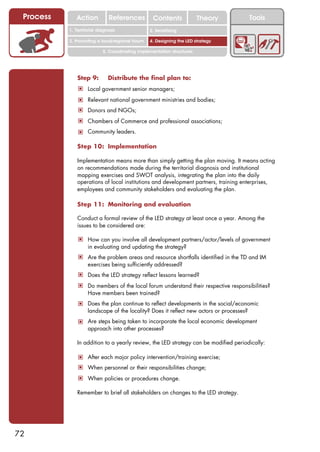 Process      Action          References          Contents              Theory           Tools
                                                    2. DEL y el déficit de
           1. 1. Índice diagnosis
              Territorial                        2. Sensitizing decente
                                                       trabajo

           3. Promoting a local/regional forum   4. Designing the LED strategy

                           5. Coordinating implementation structures




              Step 9:        Distribute the final plan to:
               ! Local government senior managers;
               ! Relevant national government ministries and bodies;
               ! Donors and NGOs;
               ! Chambers of Commerce and professional associations;
               ! Community leaders.

              Step 10: Implementation

              Implementation means more than simply getting the plan moving. It means acting
              on recommendations made during the territorial diagnosis and institutional
              mapping exercises and SWOT analysis, integrating the plan into the daily
              operations of local institutions and development partners, training enterprises,
              employees and community stakeholders and evaluating the plan.

              Step 11: Monitoring and evaluation

              Conduct a formal review of the LED strategy at least once a year. Among the
              issues to be considered are:

               ! How can you involve all development partners/actor/levels of government
                   in evaluating and updating the strategy?
               ! Are the problem areas and resource shortfalls identified in the TD and IM
                   exercises being sufficiently addressed?
               ! Does the LED strategy reflect lessons learned?
               ! Do members of the local forum understand their respective responsibilities?
                   Have members been trained?
               ! Does the plan continue to reflect developments in the social/economic
                   landscape of the locality? Does it reflect new actors or processes?
               ! Are steps being taken to incorporate the local economic development
                   approach into other processes?

              In addition to a yearly review, the LED strategy can be modified periodically:

               ! After each major policy intervention/training exercise;
               ! When personnel or their responsibilities change;
               ! When policies or procedures change.

              Remember to brief all stakeholders on changes to the LED strategy.




72
 