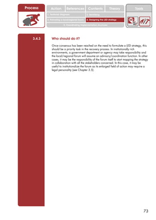 Process        Action          References          Contents              Theory          Tools
                                                     2. DEL y el déficit de
            1. 1. Índice diagnosis
               Territorial                        2. Sensitizing decente
                                                        trabajo
            3. Promoting a local/regional forum   4. Designing the LED strategy

                            5. Coordinating implementation structures




    3.4.3       Who should do it?

                Once consensus has been reached on the need to formulate a LED strategy, this
                should be a priority task in the recovery process. In institutionally rich
                environments, a government department or agency may take responsibility and
                the local/regional forum will assume an advisory/coordination function. In other
                cases, it may be the responsibility of the forum itself to start mapping the strategy
                in collaboration with all the stakeholders concerned. In this case, it may be
                useful to institutionalize the forum as its enlarged field of action may require a
                legal personality (see Chapter 3.5).




                                                                                                 73
 