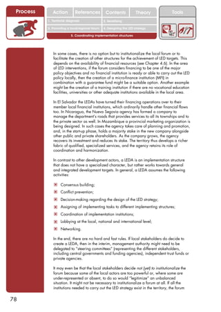 Process      Action          References          Contents              Theory          Tools
                                                    2. DEL y el déficit de
           1. 1. Índice diagnosis
              Territorial                        2. Sensitizing decente
                                                       trabajo

           3. Promoting a local/regional forum   4. Designing the LED strategy

                           5. Coordinating implementation structures




              In some cases, there is no option but to institutionalize the local forum or to
              facilitate the creation of other structures for the achievement of LED targets. This
              depends on the availability of financial resources (see Chapter 4.6). In the area
              of LED interventions, if the forum considers financing to be one of the major
              policy objectives and no financial institution is ready or able to carry out the LED
              policy locally, then the creation of a micro-finance institution (MFI) in
              combination with a guarantee fund might be a suitable option. Another example
              might be the creation of a training institution if there are no vocational education
              facilities, universities or other adequate institutions available in the local area.

              In El Salvador the LEDAs have turned their financing operations over to their
              member local financial institutions, which ordinarily handle other financial flows
              too. In Nicaragua, the Nueva Segovia agency has formed a company to
              manage the department’s roads that provides services to all its townships and to
              the private sector as well. In Mozambique a provincial marketing organization is
              being designed. In such cases the agency takes care of planning and promotion,
              and, in the start-up phase, holds a majority stake in the new company alongside
              other public and private shareholders. As the company grows, the agency
              recovers its investment and reduces its stake. The territory thus develops a richer
              fabric of qualified, specialized services, and the agency retains its role of
              coordination and harmonization.

              In contrast to other development actors, a LEDA is an implementation structure
              that does not have a specialized character, but rather works towards general
              and integrated development targets. In general, a LEDA assumes the following
              activities:

               ! Consensus building;
               ! Conflict prevention;
               ! Decision-making regarding the design of the LED strategy;
               ! Assigning of implementing tasks to different implementing structures;
               ! Coordination of implementation institutions;
               ! Lobbying at the local, national and international level;
               ! Networking.

              In the end, there are no hard and fast rules. If local stakeholders do decide to
              create a LEDA, then in the interim, management authority might need to be
              delegated to “steering committees” (representing the different stakeholders,
              including central governments and funding agencies), independent trust funds or
              private agencies.

              It may even be that the local stakeholders decide not (yet) to institutionalize the
              forum because some of the local actors are too powerful or, where some are
              under-represented or absent, to do so would “legitimize” an unbalanced
              situation. It might not be necessary to institutionalize a forum at all. If all the
              institutions needed to carry out the LED strategy exist in the territory, the forum


78
 