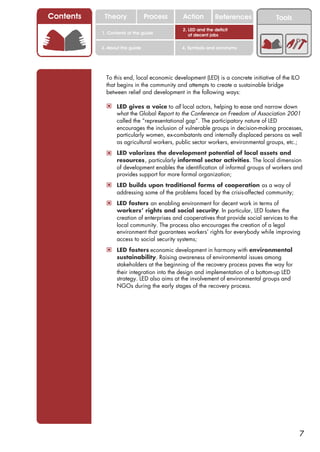 Contents    Theory               Process     Action         References              Tools
                                             2. LED and the deficit
           1. Contents of the guide             of decent jobs

           3. About this guide               4. Symbols and acronyms




             To this end, local economic development (LED) is a concrete initiative of the ILO
             that begins in the community and attempts to create a sustainable bridge
             between relief and development in the following ways:

             ! LED gives a voice to all local actors, helping to ease and narrow down
                  what the Global Report to the Conference on Freedom of Association 2001
                  called the “representational gap”. The participatory nature of LED
                  encourages the inclusion of vulnerable groups in decision-making processes,
                  particularly women, ex-combatants and internally displaced persons as well
                  as agricultural workers, public sector workers, environmental groups, etc.;
             ! LED valorizes the development potential of local assets and
                  resources, particularly informal sector activities. The local dimension
                  of development enables the identification of informal groups of workers and
                  provides support for more formal organization;
             ! LED builds upon traditional forms of cooperation as a way of
                  addressing some of the problems faced by the crisis-affected community;
             ! LED fosters an enabling environment for decent work in terms of
                  workers’ rights and social security. In particular, LED fosters the
                  creation of enterprises and cooperatives that provide social services to the
                  local community. The process also encourages the creation of a legal
                  environment that guarantees workers’ rights for everybody while improving
                  access to social security systems;
             ! LED fosters economic development in harmony with environmental
                  sustainability. Raising awareness of environmental issues among
                  stakeholders at the beginning of the recovery process paves the way for
                  their integration into the design and implementation of a bottom-up LED
                  strategy. LED also aims at the involvement of environmental groups and
                  NGOs during the early stages of the recovery process.




                                                                                             7
 