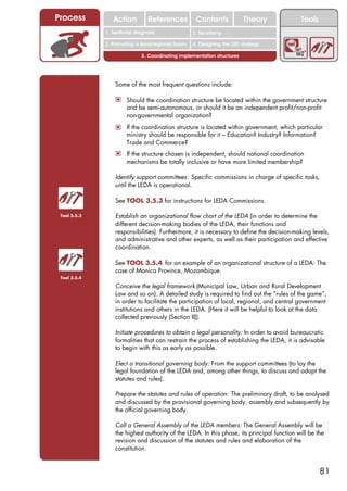Process          Action          References          Contents              Theory           Tools
                                                       2. DEL y el déficit de
              1. 1. Índice diagnosis
                 Territorial                        2. Sensitizing decente
                                                          trabajo
              3. Promoting a local/regional forum   4. Designing the LED strategy

                              5. Coordinating implementation structures




                  Some of the most frequent questions include:

                  ! Should the coordination structure be located within the government structure
                       and be semi-autonomous, or should it be an independent profit/non-profit
                       non-governmental organization?
                  ! If the coordination structure is located within government, which particular
                       ministry should be responsible for it – Education? Industry? Information?
                       Trade and Commerce?
                  ! If the structure chosen is independent, should national coordination
                       mechanisms be totally inclusive or have more limited membership?

                  Identify support committees: Specific commissions in charge of specific tasks,
                  until the LEDA is operational.

                  See TOOL 3.5.3 for instructions for LEDA Commissions.

 Tool 3.5.3       Establish an organizational flow chart of the LEDA (in order to determine the
                  different decision-making bodies of the LEDA, their functions and
                  responsibilities). Furthermore, it is necessary to define the decision-making levels,
                  and administrative and other experts, as well as their participation and effective
                  coordination.

                  See TOOL 3.5.4 for an example of an organizational structure of a LEDA: The
                  case of Manica Province, Mozambique.
 Tool 3.5.4

                  Conceive the legal framework (Municipal Law, Urban and Rural Development
                  Law and so on). A detailed study is required to find out the “rules of the game”,
                  in order to facilitate the participation of local, regional, and central government
                  institutions and others in the LEDA. (Here it will be helpful to look at the data
                  collected previously (Section II)).

                  Initiate procedures to obtain a legal personality: In order to avoid bureaucratic
                  formalities that can restrain the process of establishing the LEDA, it is advisable
                  to begin with this as early as possible.

                  Elect a transitional governing body: From the support committees (to lay the
                  legal foundation of the LEDA and, among other things, to discuss and adapt the
                  statutes and rules).

                  Prepare the statutes and rules of operation: The preliminary draft, to be analysed
                  and discussed by the provisional governing body, assembly and subsequently by
                  the official governing body.

                  Call a General Assembly of the LEDA members: The General Assembly will be
                  the highest authority of the LEDA. In this phase, its principal function will be the
                  revision and discussion of the statutes and rules and elaboration of the
                  constitution.


                                                                                                    81
 