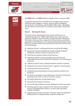 Process          Action          References          Contents              Theory             Tools
                                                       2. DEL y el déficit de
              1. 1. Índice diagnosis
                 Territorial                        2. Sensitizing decente
                                                          trabajo
              3. Promoting a local/regional forum   4. Designing the LED strategy

                              5. Coordinating implementation structures




                  See TOOL 3.5.5 and TOOL 3.5.6 for examples of how to promote a LEDA.

                  As opposed to the local forum, the LEDA has its own legal structure and will
 Tool 3.5.5       therefore be able to engage in contracts, and have rights and obligations
 Tool 3.5.6       towards the law. These features widen the LEDA’s field of action. Nevertheless,
                  the main elements and principles of its activities are very similar to those of the
                  forum.

                  Step 4:        Running the forum

                  This phase involves implementing the main activities of the forum or its
                  institutionalized agency (i.e. LEDA). Implementation may include, inter alia,
                  supporting initiatives to improve the policy and legal framework, lobbying for
                  the inclusion of local priorities in regional and national policies, promoting the
                  participation of excluded groups in the decision-making and planning process of
                  LED and in economic activities. More specifically, the activities of the forum will
                  be directed towards:

                  ! Mobilizing all actors, including political ones, around the LED strategy;
                  ! Intervening in the general development conditions (design of regional
                       development schemes, assistance to local groups, etc.);
                  ! Valorizing and creating a network of local resources;
                  ! Supporting initiatives to improve the legal framework (eliminating
                       complicated administrative procedures for entrepreneurs who are starting up
                       a business);
                  ! Lobbying at national and/or international level for particular investments;
                  ! Lobbying for the inclusion of local priorities in regional or national policies;
                  ! Promoting local financing mechanisms;
                  ! Establishing partnerships between training and teaching institutions and
                       enterprises;
                  ! Promoting the participation of excluded groups in the decision-making and
                       planning process of LED, as well as in economic activities;
                  ! Ensuring the elaboration of sector-related studies;
                  ! Advising local and regional authorities;
                  ! Ensuring the balance between economic development and the environment;
                  ! Promoting regional support cooperation with national and international
                       financial and developmental institutions, as well as other specialized
                       networks and bodies;
                  ! Supporting and carrying out economic and social surveys and observation
                       (keeping statistics, surveying branches, prospective studies, etc.).




                                                                                                      83
 