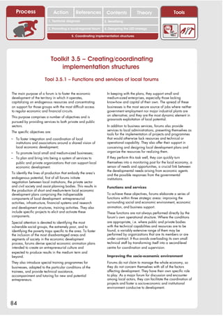 Process                     Action         References         Contents              Theory                   Tools
                                                                   2. DEL y el déficit de
                          1. 1. Índice diagnosis
                             Territorial                        2. Sensitizing decente
                                                                      trabajo

                          3. Promoting a local/regional forum   4. Designing the LED strategy

                                           5. Coordinating implementation structures




                            Toolkit 3.5 – Creating/coordinating
                                implementation structures
                        Tool 3.5.1 – Functions and services of local forums

The main purpose of a forum is to foster the economic             In keeping with the plans, they support small and
development of the territory in which it operates,                medium-sized enterprises, especially those lacking
capitalizing on endogenous resources and concentrating            know-how and capital of their own. The spread of these
on support for those groups with the most difficult access        businesses is the most secure source of jobs where neither
to regular economic and financial circuits.                       government employment nor major industrial plants are
                                                                  an alternative; and they are the most dynamic element in
This purpose comprises a number of objectives and is
                                                                  grassroots exploitation of local potential.
pursued by providing services to both private and public
sectors.                                                          In addition to business services, forums also provide
                                                                  services to local administrations, presenting themselves as
The specific objectives are:
                                                                  tools for the implementation of projects and programmes
– To foster integration and coordination of local                 that would otherwise lack resources and technical or
   institutions and associations around a shared vision of        operational capability. They also offer their support in
   local economic development;                                    conceiving and designing local development plans and
– To promote local small and medium-sized businesses;             organize the resources for realizing them.
– To plan and bring into being a system of services to            If they perform this task well, they can quickly turn
   public and private organizations that can support local        themselves into a monitoring post for the local economy, a
   economic development.                                          sensor of needs and opportunities, a crucial link between
                                                                  the developmental needs arising from economic agents
To identify the lines of production that embody the area‘s
                                                                  and the possible responses from the governmental
endogenous potential, first of all forums initiate                institutions.
negotiation between local institutions, the private sector
and civil society and assist planning bodies. This results in     Functions and services
the production of short and medium-term local economic
development plans comprising the indispensable                    To achieve these objectives, forums elaborate a series of
components of local development: entrepreneurial                  functions within three strategic areas: improving the
activities, infrastructure, financial systems and research        surrounding social and economic environment, economic
and development structures, training activities. They also        animation, and business support.
include specific projects to elicit and activate these            These functions are not always performed directly by the
components.                                                       forum’s own operational structure. Where the conditions
Special attention is devoted to identifying the most              are appropriate, i.e. where public and private bodies
vulnerable social groups, the extremely poor, and to              with the technical capabilities and resources are to be
identifying the poverty traps specific to the area. To foster     found, a variably extensive range of them may be
the inclusion of the most disadvantaged areas and                 performed by organizations that are its members or are
segments of society in the economic development                   under contract. It thus avoids overloading its own small
process, forums devise special economic animation plans           technical staff by transforming itself into a second-level
intended to create an entrepreneurial culture and                 centre for coordination and supervision.
expected to produce results in the medium term and
beyond.                                                           Improving the socio-economic environment
They also introduce special training programmes for               Forums do not claim to manage the whole economy, so
businesses, adapted to the particular conditions of the           they do not concern themselves with all of the factors
trainees, and provide technical assistance,                       affecting development. They have their own specific role
accompaniment and tutoring for new and potential                  to play. As a major forum for discussion and encounter
entrepreneurs.                                                    among local actors, they can facilitate the coordination of
                                                                  projects and foster a socio-economic and institutional
                                                                  environment conducive to development.



84
 