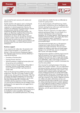 Process                    Action           References         Contents              Theory                     Tools
                                                                    2. DEL y el déficit de
                          1. 1. Índice diagnosis
                             Territorial                         2. Sensitizing decente
                                                                       trabajo

                          3. Promoting a local/regional forum    4. Designing the LED strategy

                                           5. Coordinating implementation structures




truly animate the area’s economy with creative and                 process determines whether the idea can effectively be
dynamic actors.                                                    turned into a going concern.
Equally important is the agency’s role in orienting the            If it can, the businessman will need financing. A bank
many training activities conducted by international                must provide it, and the forum acts as intermediary with
cooperation or national programmes. Here too, the                  the bank, backing the loan with its own credit fund which
initiatives are widespread, the purpose being to improve           goes on deposit as a guarantee fund.
existing economic activities and foster a new,                     However, the forum’s approval is not subject solely to
entrepreneurial attitude among local producers. The
                                                                   technical and financial criteria. It is not a bank; it is a
agency can effectively complement these initiatives by
                                                                   promoter of development with an anti-poverty
directing them along the strategic lines of local
                                                                   perspective. So, its project selection, while respecting the
development and, above all, by enabling interested
                                                                   standards of financial viability, also weighs other factors
producers to obtain credit so that they can put what they          such as employment impact, involvement of
have learned into practice and start up or expand a                disadvantaged groups, secondary economic impact and
business. Once again, it combines practical solutions with         environmental impact.
the dissemination of a new culture of local economic
development.                                                       Once the business has been set up, or the expansion
                                                                   investment put in place, the forum offers technical
Business support                                                   assistance during the initial phase. The most common
                                                                   problems are inability to meet sales and market targets,
As our account so far makes clear, the promotion and
                                                                   changes in tax and tariff rules, resource management,
support of local businesses is in a sense the “core
                                                                   falls in prices, and supply shortages.
business” of the Local Economic Development Agency.
The integrated range of services ordinarily offered by it          Ongoing business operations sometimes require massive
comprises the following:                                           technical assistance; forums must accordingly have
                                                                   sufficient human resources. When its own resources are
– Formulation of business plans;
                                                                   insufficient, the forum may draw on staff made available
– Training of human resources;                                     by its stakeholders, make a small charge on the firm’s
– Technical assistance in preparing business plans and             assisted, or provide services in common to businesses that
   during start-up and consolidation;                              have the same problem.
– Financial assistance through lending, taking stakes in           One instrument for assisting businesses in the start-up
   businesses, provision of guarantees, location of                phase is the “business incubator”. This is an organization
   sources of finance and help in gaining access to                with physical facilities, services and technical assistance
   outside credit.                                                 that hosts newly-formed businesses. Very common in the
These are the classical tools wielded by business support          industrial world, incubators perform the highly useful
                                                                   function of helping businesses over all the initial hurdles
programmes. They offer a full range of support to each
                                                                   and reducing their start-up costs. In developing countries,
single business, starting with the initial project. Often they
                                                                   however, they have proved hard to set up: their costs are
accompany the potential entrepreneur from the outset, in
                                                                   quite high compared to their benefits, fledgling businesses
the identification of the original product or service idea.
One way of going about this is to build on the                     are unlikely to be able to afford these services, and
candidate’s previous experience or trade; an alternative           governments lack the funds to allocate to such a purpose.
is to scan the lines of production that are strategic to local     So, without precluding the business incubator approach,
                                                                   as a rule the agencies arrange to support as many firms
development for new opportunities and suggest them to
                                                                   as possible with technical assistance, which may be
the candidate.
                                                                   supplied at headquarters or within the businesses
Once the business idea has been found, its viability has           themselves, and with special attention to the ones in most
to be appraised, the business plan prepared and it has to          difficulty.
be checked for market compatibility, technological
manageability, and cost-benefit performance. This sifting




86
 