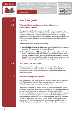 Contents     Theory               Process      Action         References            Tools
                                                   2. LED and the deficit
                1. Contents of the guide              of decent jobs


                3. About this guide                4. Symbols and acronyms




         1.3     About this guide
        1.3.1    Why a guide to local economic development in
                 crisis-affected areas?

                 This operational guide is the result of a joint effort between researchers and
                 technical experts with a broad field experience in local economic development
                 (LED) around the world. It is based on practical experiences of managing
                 rehabilitation and stimulating economic recovery in post-crisis situations in many
                 different countries, and seeks to incorporate cross-cultural and sub-regional
                 experiences.

                 The major objective of the guide is to illustrate:

                  ! Why local economic development is particularly effective in post-crisis
                      situations. This question will be treated in Section II;
                  ! How to implement LED in practice. This is addressed in Sections III
                      and IV. Each chapter in the section begins with advice on different points to
                      consider before introducing practical step-by-step methodologies, enriched
                      by toolkits that contain helpful examples, contacts, questionnaires and other
                      tools for implementing everyday activities at the grassroots level.


        1.3.2    Who should use the guide?

                 The operational guide has been conceived as a tool and handbook for
                 programme managers, staff, consultants and local development partners
                 working on social and economic recovery and development interventions in
                 post-crisis situations.


        1.3.3    How shouldthe guide be used?

                 Both the theoretical and practical sections provide tools that may be used as a
                 part of fieldwork activities (i.e. slides to explain the theory to the local
                 stakeholders, checklists, best practice examples, etc.).

                 The guide is intended to be flexible enough so that it can be adapted to local
                 circumstances and used at any point during the post-crisis recovery process and
                 for any type of intervention, in isolation or in conjunction with others.
                 Development practitioners may concentrate on the development of an integrated
                 economic development strategy for the whole locality (Section III) and/or
                 concentrate on specific areas, such as business support, stimulating investment,
                 finance for development (Section IV). For this reason, the sequence of steps
                 proposed in the operational guide have been conceived broadly so that the
                 individual practitioner can adapt the mechanism to his or her own situation.




8
 