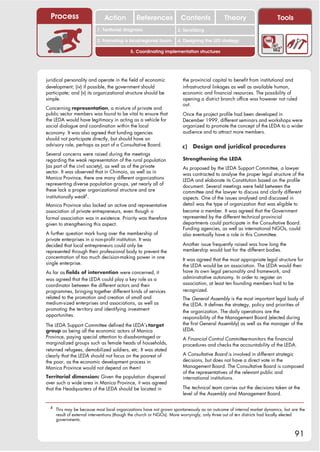 Process                      Action           References             Contents              Theory                      Tools
                                                                        2. DEL y el déficit de
                           1. 1. Índice diagnosis
                              Territorial                            2. Sensitizing decente
                                                                           trabajo
                           3. Promoting a local/regional forum       4. Designing the LED strategy

                                            5. Coordinating implementation structures




juridical personality and operate in the field of economic              the provincial capital to benefit from institutional and
development; (iv) if possible, the government should                    infrastructural linkages as well as available human,
participate; and (v) its organizational structure should be             economic and financial resources. The possibility of
simple.                                                                 opening a district branch office was however not ruled
                                                                        out.
Concerning representation, a mixture of private and
public sector members was found to be vital to ensure that              Once the project profile had been developed in
the LEDA would have legitimacy in acting as a vehicle for               December 1999, different seminars and workshops were
social dialogue and coordination within the local                       organized to promote the concept of the LEDA to a wider
economy. It was also agreed that funding agencies                       audience and to attract more members.
should not participate directly, but should have an
advisory role, perhaps as part of a Consultative Board.                 c)   Design and juridical procedures
Several concerns were raised during the meetings
regarding the weak representation of the rural population               Strengthening the LEDA
(as part of the civil society), as well as of the private               As proposed by the LEDA Support Committee, a lawyer
sector. It was observed that in Chimoio, as well as in                  was contracted to analyse the proper legal structure of the
Manica Province, there are many different organizations                 LEDA and elaborate its Constitution based on the profile
representing diverse population groups, yet nearly all of               document. Several meetings were held between the
these lack a proper organizational structure and are                    committee and the lawyer to discuss and clarify different
institutionally weak4 .                                                 aspects. One of the issues analysed and discussed in
Manica Province also lacked an active and representative                detail was the type of organization that was eligible to
association of private entrepreneurs, even though a                     become a member. It was agreed that the Government
formal association was in existence. Priority was therefore             represented by the different technical provincial
given to strengthening this aspect.                                     departments could participate in the Consultative Board.
                                                                        Funding agencies, as well as international NGOs, could
A further question mark hung over the membership of                     also eventually have a role in this Committee.
private enterprises in a non-profit institution. It was
decided that local entrepreneurs could only be                          Another issue frequently raised was how long the
represented through their professional body to prevent the              membership would last for the different bodies.
concentration of too much decision-making power in one                  It was agreed that the most appropriate legal structure for
single enterprise.                                                      the LEDA would be an association. The LEDA would then
As far as fields of intervention were concerned, it                     have its own legal personality and framework, and
was agreed that the LEDA could play a key role as a                     administrative autonomy. In order to register an
coordinator between the different actors and their                      association, at least ten founding members had to be
programmes, bringing together different kinds of services               recognized.
related to the promotion and creation of small and                      The General Assembly is the most important legal body of
medium-sized enterprises and associations, as well as                   the LEDA. It defines the strategy, policy and priorities of
promoting the territory and identifying investment                      the organization. The daily operations are the
opportunities.                                                          responsibility of the Management Board (elected during
The LEDA Support Committee defined the LEDA’s target                    the first General Assembly) as well as the manager of the
group as being all the economic actors of Manica                        LEDA.
Province, paying special attention to disadvantaged or                  A Financial Control Committee monitors the financial
marginalized groups such as female heads of households,                 procedures and checks the accountability of the LEDA.
returned refugees, demobilized soldiers, etc. It was stated
clearly that the LEDA should not focus on the poorest of                A Consultative Board is involved in different strategic
the poor, as the economic development process in                        decisions, but does not have a direct vote in the
Manica Province would not depend on them!                               Management Board. The Consultative Board is composed
                                                                        of the representatives of the relevant public and
Territorial dimension: Given the population dispersal                   international institutions.
over such a wide area in Manica Province, it was agreed
that the Headquarters of the LEDA should be located in                  The technical team carries out the decisions taken at the
                                                                        level of the Assembly and Management Board.

  4
      This may be because most local organizations have not grown spontaneously as an outcome of internal market dynamics, but are the
      result of external interventions (though the church or NGOs). More worryingly, only three out of ten districts had locally elected
      governments.


                                                                                                                                  91
 