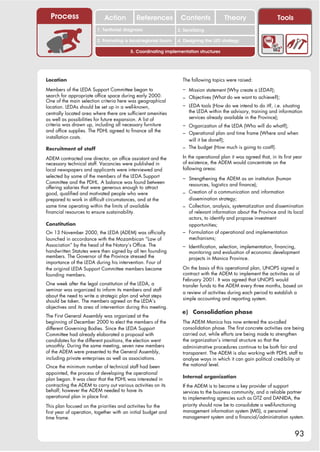Process                    Action         References          Contents              Theory                     Tools
                                                                  2. DEL y el déficit de
                         1. 1. Índice diagnosis
                            Territorial                        2. Sensitizing decente
                                                                     trabajo
                         3. Promoting a local/regional forum   4. Designing the LED strategy

                                         5. Coordinating implementation structures




Location                                                         The following topics were raised:

Members of the LEDA Support Committee began to                   – Mission statement (Why create a LEDA?);
search for appropriate office space during early 2000.           – Objectives (What do we want to achieve?);
One of the main selection criteria here was geographical
location. LEDAs should be set up in a well-known,                – LEDA tools (How do we intend to do it?, i.e. situating
centrally located area where there are sufficient amenities         the LEDA within the advisory, training and information
as well as possibilities for future expansion. A list of            services already available in the Province);
criteria was drawn up, including all necessary furniture         – Organization of the LEDA (Who will do what?);
and office supplies. The PDHL agreed to finance all the          – Operational plan and time frame (Where and when
installation costs.
                                                                   will it be done?);
Recruitment of staff                                             – The budget (How much is going to cost?).

ADEM contracted one director, an office assistant and the        In the operational plan it was agreed that, in its first year
necessary technical staff. Vacancies were published in           of existence, the ADEM would concentrate on the
local newspapers and applicants were interviewed and             following areas:
selected by some of the members of the LEDA Support              – Strengthening the ADEM as an institution (human
Committee and the PDHL. A balance was found between                resources, logistics and finance);
offering salaries that were generous enough to attract
good, qualified and motivated people who were                    – Creation of a communication and information
prepared to work in difficult circumstances, and at the            dissemination strategy;
same time operating within the limits of available               – Collection, analysis, systematization and dissemination
financial resources to ensure sustainability.                      of relevant information about the Province and its local
                                                                   actors, to identify and propose investment
Constitution                                                       opportunities;
On 13 November 2000, the LEDA (ADEM) was officially              – Formulation of operational and implementation
launched in accordance with the Mozambican “Law of                 mechanisms;
Association” by the head of the Notary’s Office. The             – Identification, selection, implementation, financing,
handwritten Statutes were then signed by all ten founding           monitoring and evaluation of economic development
members. The Governor of the Province stressed the                  projects in Manica Province.
importance of the LEDA during his intervention. Four of
the original LEDA Support Committee members became               On the basis of this operational plan, UNOPS signed a
founding members.                                                contract with the ADEM to implement the activities as of
                                                                 February 2001. It was agreed that UNOPS would
One week after the legal constitution of the LEDA, a             transfer funds to the ADEM every three months, based on
seminar was organized to inform its members and staff
                                                                 a review of activities during each period to establish a
about the need to write a strategic plan and what steps
                                                                 simple accounting and reporting system.
should be taken. The members agreed on the LEDA’s
objectives and its area of intervention during this meeting.
                                                                 e) Consolidation phase
The First General Assembly was organized at the
beginning of December 2000 to elect the members of the           The ADEM Manica has now entered the so-called
different Governing Bodies. Since the LEDA Support               consolidation phase. The first concrete activities are being
Committee had already elaborated a proposal with                 carried out, while efforts are being made to strengthen
candidates for the different positions, the election went        the organization’s internal structure so that the
smoothly. During the same meeting, seven new members             administrative procedures continue to be both fair and
of the ADEM were presented to the General Assembly,              transparent. The ADEM is also working with PDHL staff to
including private enterprises as well as associations.           analyse ways in which it can gain political credibility at
Once the minimum number of technical staff had been              the national level.
appointed, the process of developing the operational
                                                                 Internal organization
plan began. It was clear that the PDHL was interested in
contracting the ADEM to carry out various activities on its      If the ADEM is to become a key provider of support
behalf; however the ADEM needed to have its                      services to the business community, and a reliable partner
operational plan in place first.                                 to implementing agencies such as GTZ and DANIDA, the
This plan focused on the priorities and activities for the       priority should now be to consolidate a well-functioning
first year of operation, together with an initial budget and     management information system (MIS), a personnel
time frame.                                                      management system and a financial/administration system.


                                                                                                                          93
 