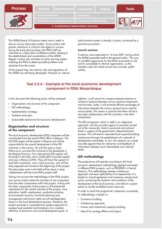 Process                   Action          References          Contents              Theory                     Tools
                                                                   2. DEL y el déficit de
                          1. 1. Índice diagnosis
                             Territorial                        2. Sensitizing decente
                                                                      trabajo

                          3. Promoting a local/regional forum   4. Designing the LED strategy

                                          5. Coordinating implementation structures




The ADEM Board of Directors meets once a week to                  administrative system is already in place, monitored by a
discuss various day-to-day matters. Since contact with            part-time accountant.
partner institutions is critical to the Agency’s success
during the early start-up phase, the PDHL staff are               Launch seminar
informed on a daily basis of different matters relating to
                                                                  A seminar was organized on 14 June 2001 during which
the establishment and consolidation of the ADEM.
                                                                  the ADEM presented itself to the general public. This was
Regular contact also activates an early warning system,
                                                                  an excellent opportunity for the LEDA to promote its role
enabling the PDHL to detect possible problems and
                                                                  and to consolidate its internal organization, as the
obstacles from the outset.                                        members were all united around one concrete, public
At the present time, the internal rules and regulations of        activity.
the ADEM are still being developed. However an internal



                 Tool 3.5.6 – Example of the local economic development
                              component in PDHL Mozambique

In this document the following points will be analysed:           addition, it will search for consensus-based solutions to
                                                                  achieve a balance between various sectoral components
– Organization and structure of the component;                    and activities. Lastly, it will promote efficient exchanges of
– LED methodology;                                                information between the various sectoral actors and the
– Implementation strategy;                                        various levels. This means in practice that there will be a
– Tentative work plan;                                            very tight collaboration with the activities in the other
                                                                  components.
– Sustainable mechanism for economic development.
                                                                  The LED component, which in itself is an integrative
                                                                  approach, will also provide support to activities carried
Organization and structure                                        out at the community, district, provincial and national
of the component                                                  levels in support of the government’s decentralization
                                                                  process. This will lead to improved local capacity-building
The local economic development (LED) component will be
coordinated from the central PDHL office in Maputo. The           mechanisms through the establishment of a network of
ILO/LED expert will be based in Maputo and will be                development committees. In turn, this network can create
responsible for the overall development of the LED                concrete opportunities for interaction and feedback of
initiatives in the country. He will also give a closer            information between local intermediate and national
                                                                  levels.
follow-up to concrete LED initiatives to be developed in
the Maputo Province. Two international LED experts will
be based in the field, one in Sofala (ILO associate expert)      LED methodology
and one in Manica (UNV). They will have the support of
                                                                  The programme will operate according to the local
local LED consultants, one in each province, who will be
duly prepared and trained at the beginning of the project.        economic development methodology applied and tested
                                                                  in different PDHL projects, such as PRODERE in Central
The day-to-day work in the field will be done in close
                                                                  America. This methodology stresses a bottom-up
collaboration with the local PDHL project staff.
                                                                  approach and easy replicability of its experiences. It is
Taking into account the methodology of the PDHL project,          based on mutual agreement and consensus among local
one cannot simply isolate the activities of one component         actors concerning the direction and conditions of the
from the other components within the project. Linking with        development of the local economy, and relies to a great
the other components of the project is of fundamental             extent on locally available human resources.
importance for the overall outcome of the project, since
                                                                  In order to reach the programme’s objectives successfully,
education, health, employment, productive activities,
environmental concerns, territorial planning and                  its methodology is based on:
management and human rights are all interdependent               – Consensus building;
factors in the local development process. Therefore, the         – A bottom-up approach;
project promotes a comprehensive systems approach to
analyse local potential and limitations, for a realistic         – Human and institutional capacity building;
definition of economic and social development goals. In          – Search for synergy effects and impact;


94
 