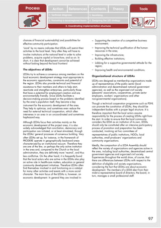 Process                    Action           References         Contents              Theory                   Tools
                                                                   2. DEL y el déficit de
                          1. 1. Índice diagnosis
                             Territorial                        2. Sensitizing decente
                                                                      trabajo
                          3. Promoting a local/regional forum   4. Designing the LED strategy

                                           5. Coordinating implementation structures




chances of financial sustainability) and possibilities for        – Supporting the creation of a competitive business
effective community participation.                                   environment;
‘Local’ by no means indicates that LEDAs will restrict their      – Improving the technical qualification of the human
activities to the local level. Very often they will have to          resources in the area;
involve institutions at the national level in order to solve      – Improving the infrastructure;
problems, acquire capital or know-how, and so on. In
                                                                  – Building effective institutions;
short, it is clear that development cannot be achieved
without looking beyond the local frontiers!                       – Lobbing for a supportive governmental attitude for the
                                                                     region;
The objectives of LEDAs                                           – Improving health and environmental conditions.
LEDAs try to achieve a consensus among members on the
                                                                  Organizational structure of LEDAs
local economic development strategy most appropriate to
the economic opportunities, constraints and potential of          LEDAs are designed as membership organizations made
the region. LEDAs also provide technical and financial            up of representatives of the public sector (local
assistance to their members and others to help start,             administration and decentralized national government
reactivate and strengthen enterprises, particularly those         agencies), as well as the organized civil society
that have a potential for employment creation and are             (peasants’ associations, cooperatives, private sector
environmentally friendly. Since LEDAs facilitate a                employers, workers’ organizations and other
decision-making process based on the problems identified          non-governmental organizations).
by the area’s population itself, they become a key
                                                                  Though a technical cooperation programme such as PDHL
instrument for the economic development of the area.              can promote the constitution of LEDAs, they should be
They help to optimize, and sometimes even reduce the              independent bodies with a proper legal structure. It is
need for external technical cooperation, which often
                                                                  therefore important that the local actors assume
intervenes in an area in an uncoordinated and sometimes
                                                                  responsibility for the process of creating LEDAs right from
haphazard way.
                                                                  the start. In order to ensure that the local community
Although LEDAs focus their activities mainly on the               considers the LEDA as an institution of its own, LEDAs
economic development of the project area, it is also              should only be constituted after an intensive participatory
widely acknowledged that conciliation, democracy and              process of promotion and preparation has been
participation are initiated, or at least stimulated, through      conducted, involving ad hoc committees of
the LEDAs’ general processes of consensus building. Very          representatives of public institutions, NGOs, local
often LEDAs set up, for instance, in the framework of             authorities, small producers’ organizations and
PRODERE operate in geographically backward areas                  community organizations.
characterized by an institutional vacuum. Therefore they
                                                                  Ideally, the composition of a LEDA Assembly should
are one of the few, or perhaps the only active institution
                                                                  reflect the variety of organizations and agencies active in
in the area and, compared to the Church or the local
                                                                  the area, including local authorities, decentralized central
administration, they are definitely more ‘neutral’, and thus
                                                                  government agencies and organized civil society.
less conflictive. On the other hand, it is frequently found       Experiences throughout the world show, of course, that
that the local actors who are active in the LEDAs also play       there are differences between LEDAs with respect to the
an active role in health-care matters, education or general
                                                                  definition of eligible civil society organizations,
community development initiatives. Therefore LEDAs often
                                                                  considering the fact that LEDAs are about economic
find themselves involved in and functioning as a catalyst
                                                                  development. The members of a LEDA elect from their
for many other activities and events with a more social
                                                                  midst a representative board of directors; the board, in
character. The main focus of the LEDAs is, however, on
                                                                  turn, manages a small professional staff.
economic development. In general they are involved in:




                                                                                                                         97
 