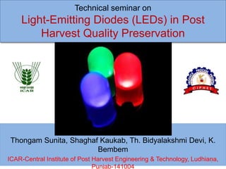 Technical seminar on
Light-Emitting Diodes (LEDs) in Post
Harvest Quality Preservation
By
Thongam Sunita, Shaghaf Kaukab, Th. Bidyalakshmi Devi, K.
Bembem
ICAR-Central Institute of Post Harvest Engineering & Technology, Ludhiana,
Punjab-141004
1
 