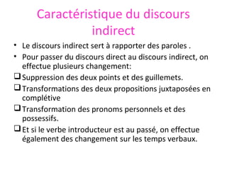 Caractéristique du discours
indirect
• Le discours indirect sert à rapporter des paroles .
• Pour passer du discours direct au discours indirect, on
effectue plusieurs changement:
 Suppression des deux points et des guillemets.
 Transformations des deux propositions juxtaposées en
complétive
 Transformation des pronoms personnels et des
possessifs.
 Et si le verbe introducteur est au passé, on effectue
également des changement sur les temps verbaux.

 