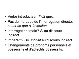 • Verbe introducteur: Il dit que…
• Pas de marques de l’interrogation directe:
ni est-ce que ni inversion.
• Interrogation totale? Si au discours
indirect.
• Impératif? De+infinitif au discours indirect.
• Changements de pronoms personnels et
possessifs et d’adjectifs possessifs.