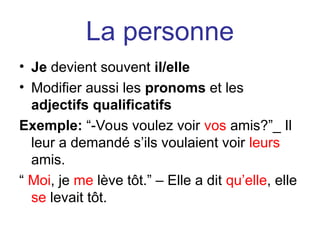 La personne
• Je devient souvent il/elle
• Modifier aussi les pronoms et les
adjectifs qualificatifs
Exemple: “-Vous voulez voir vos amis?”_ Il
leur a demandé s’ils voulaient voir leurs
amis.
“ Moi, je me lève tôt.” – Elle a dit qu’elle, elle
se levait tôt.
 
