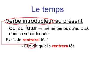 Le temps
Verbe introducteur au présent
ou au futur → même temps qu’au D.D.
dans la subordonnée
Ex: “- Je rentrerai tôt.”
→ Elle dit qu’elle rentrera tôt.
 