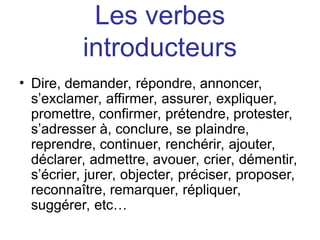 Les verbes
introducteurs
• Dire, demander, répondre, annoncer,
s’exclamer, affirmer, assurer, expliquer,
promettre, confirmer, prétendre, protester,
s’adresser à, conclure, se plaindre,
reprendre, continuer, renchérir, ajouter,
déclarer, admettre, avouer, crier, démentir,
s’écrier, jurer, objecter, préciser, proposer,
reconnaître, remarquer, répliquer,
suggérer, etc…
 