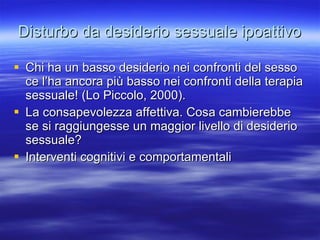 Disturbo da desiderio sessuale ipoattivo Chi ha un basso desiderio nei confronti del sesso ce l’ha ancora più basso nei confronti della terapia sessuale! (Lo Piccolo, 2000). La consapevolezza affettiva. Cosa cambierebbe se si raggiungesse un maggior livello di desiderio sessuale? Interventi cognitivi e comportamentali 
