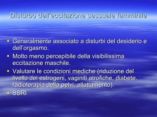 Disturbo dell’eccitazione sessuale femminile Generalmente associato a disturbi del desiderio e dell’orgasmo. Molto meno percepibile della visibilissima eccitazione maschile. Valutare le condizioni mediche (riduzione del livello dei estrogeni, vaginiti atrofiche, diabete, radioterapia della pelvi, allattamento). SSRI 