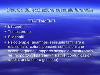 Disturbo dell’eccitazione sessuale femminile TRATTAMENTI Estrogeni Testosterone Sildenafil Psicoterapie (anamnesi sessuale familiare e relazionale,  azioni, pensieri, sensazioni che accompagnano il rapporto sessuale, masturbazio-ne, rapporto col partner: iniziative, comunicazioni, rabbia, ansia e loro gestione). 