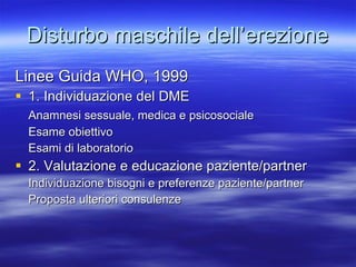 Disturbo maschile dell’erezione Linee Guida WHO, 1999 1. Individuazione del DME Anamnesi sessuale, medica e psicosociale Esame obiettivo Esami di laboratorio 2. Valutazione e educazione paziente/partner Individuazione bisogni e preferenze paziente/partner Proposta ulteriori consulenze 