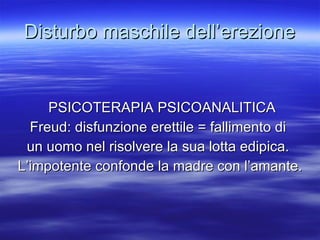 Disturbo maschile dell’erezione PSICOTERAPIA PSICOANALITICA Freud: disfunzione erettile = fallimento di  un uomo nel risolvere la sua lotta edipica.  L’impotente confonde la madre con l’amante. 