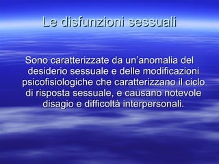 Le disfunzioni sessuali Sono caratterizzate da un’anomalia del desiderio sessuale e delle modificazioni psicofisiologiche che caratterizzano il ciclo di risposta sessuale, e causano notevole disagio e difficoltà interpersonali. 
