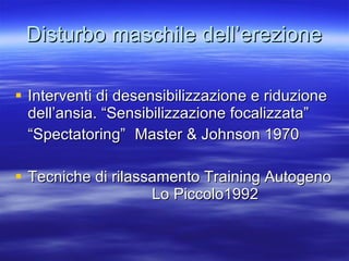Disturbo maschile dell’erezione Interventi di desensibilizzazione e riduzione dell’ansia. “Sensibilizzazione focalizzata” “Spectatoring”  Master & Johnson 1970  Tecniche di rilassamento Training Autogeno  Lo Piccolo1992 