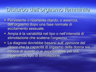 Disturbo dell’orgasmo femminile Persistente o ricorrente ritardo, o assenza, dell’orgasmo dopo una fase normale di eccitamento sessuale. Ampia è la variabilità nel tipo o nell’intensità di stimolazione che scatena l’orgasmo. La diagnosi dovrebbe basarsi sull’  opinione  del clinico che la capacità di orgasmo della donna sia minore di quanto ci si aspetterebbe per età, esperienza, tipo di stimolazione. 